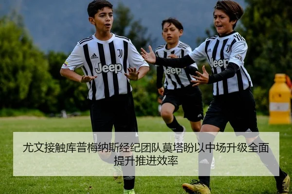 尤文接触库普梅纳斯经纪团队莫塔盼以中场升级全面提升推进效率