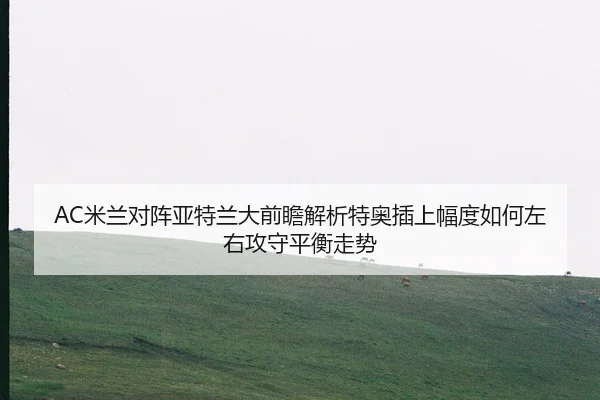 AC米兰对阵亚特兰大前瞻解析特奥插上幅度如何左右攻守平衡走势